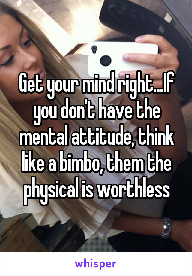Get your mind right...If you don't have the mental attitude, think like a bimbo, them the physical is worthless
