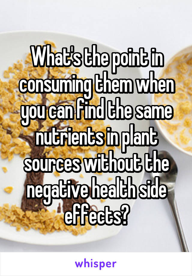 What's the point in consuming them when you can find the same nutrients in plant sources without the negative health side effects?