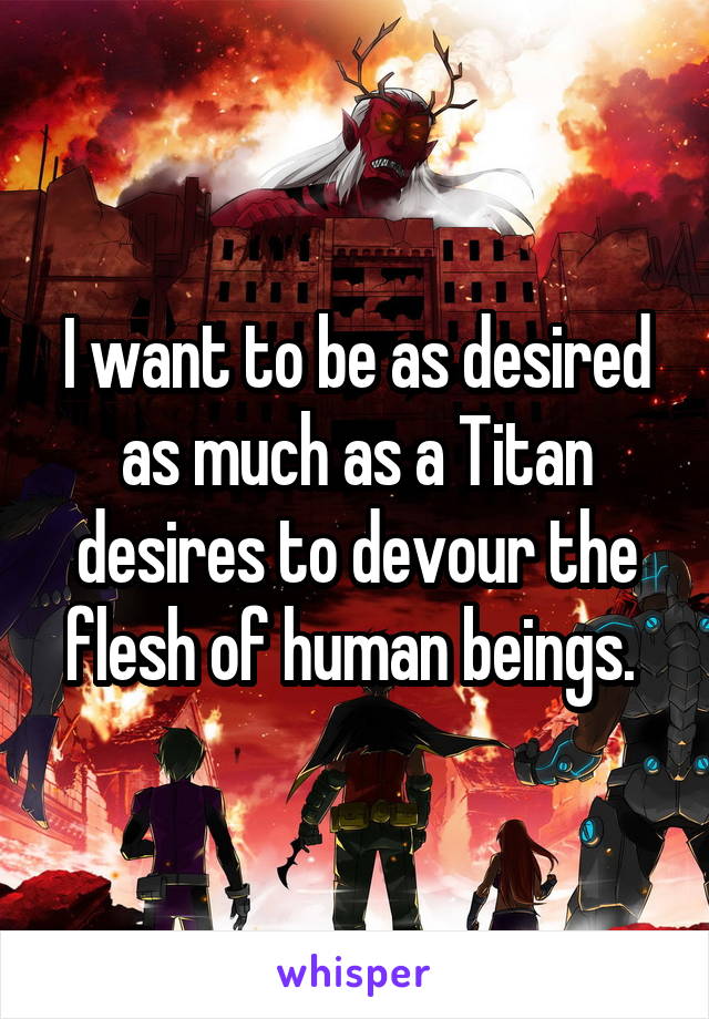 I want to be as desired as much as a Titan desires to devour the flesh of human beings. 