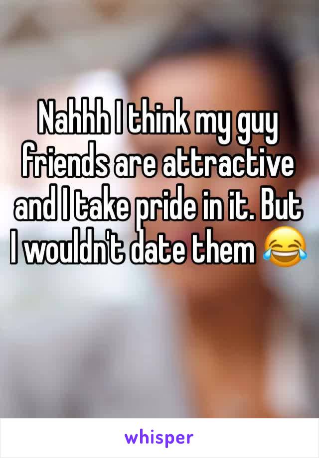 Nahhh I think my guy friends are attractive and I take pride in it. But I wouldn't date them 😂