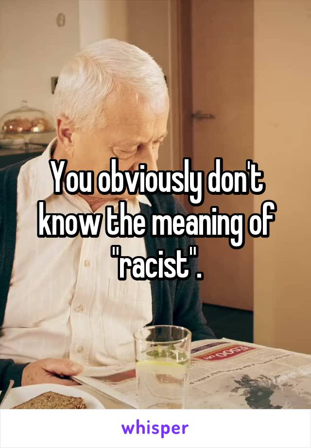 You obviously don't know the meaning of "racist".