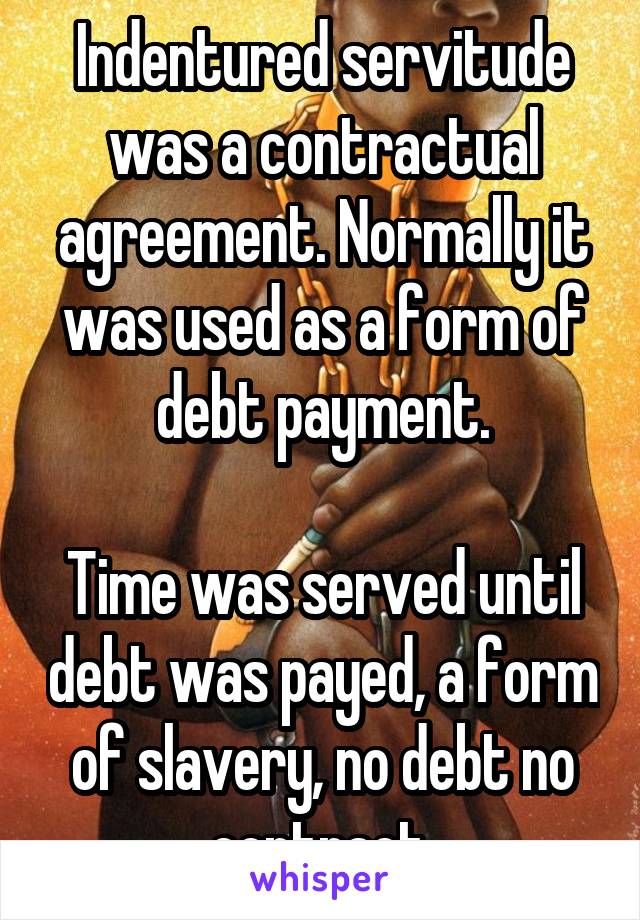 Indentured servitude was a contractual agreement. Normally it was used as a form of debt payment.

Time was served until debt was payed, a form of slavery, no debt no contract.