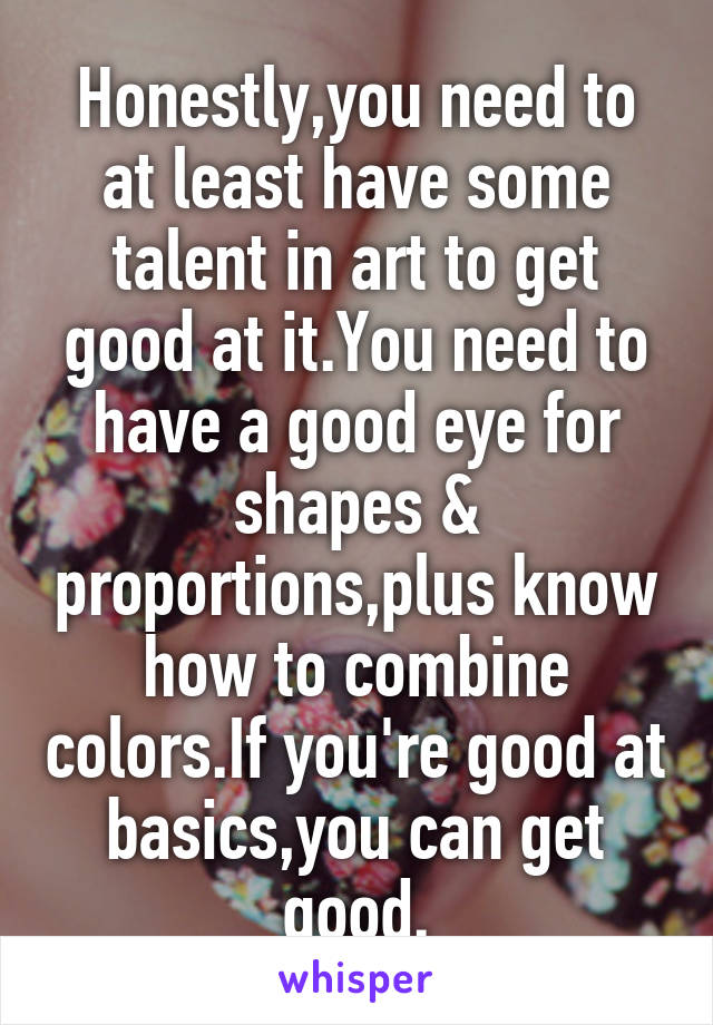 Honestly,you need to at least have some talent in art to get good at it.You need to have a good eye for shapes & proportions,plus know how to combine colors.If you're good at basics,you can get good.