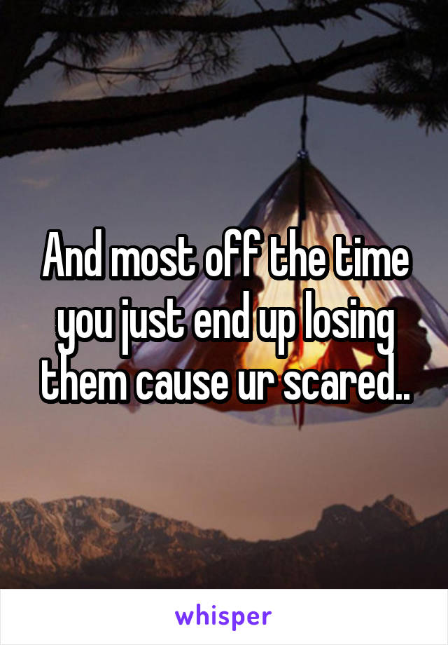 And most off the time you just end up losing them cause ur scared..