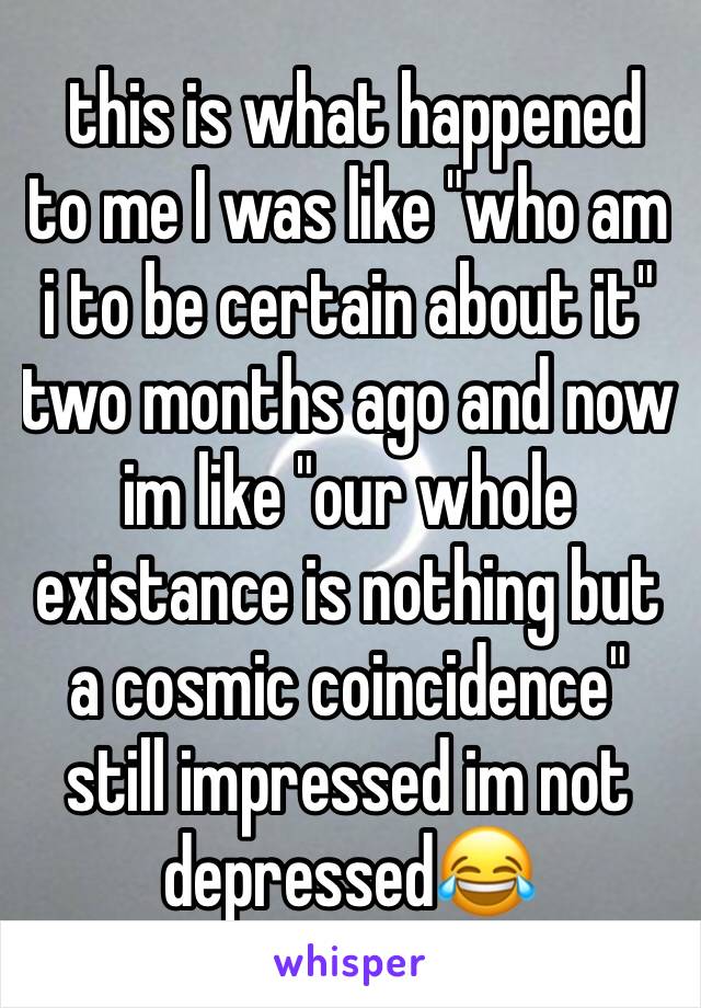  this is what happened to me I was like "who am i to be certain about it" two months ago and now im like "our whole existance is nothing but a cosmic coincidence" still impressed im not depressed😂