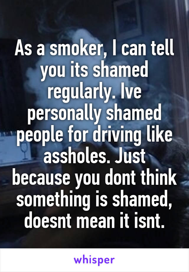 As a smoker, I can tell you its shamed regularly. Ive personally shamed people for driving like assholes. Just because you dont think something is shamed, doesnt mean it isnt.