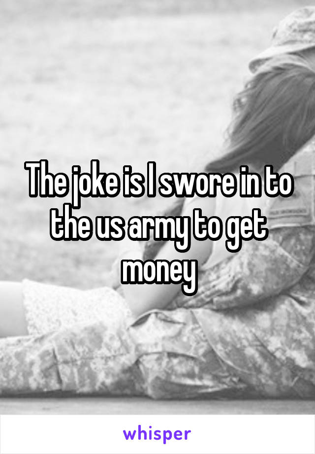 The joke is I swore in to the us army to get money