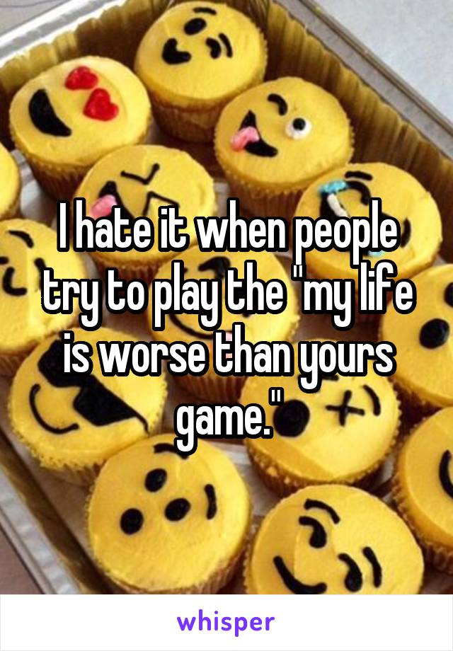 I hate it when people try to play the "my life is worse than yours game."