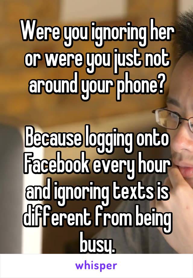 Were you ignoring her or were you just not around your phone?

Because logging onto Facebook every hour and ignoring texts is different from being busy.