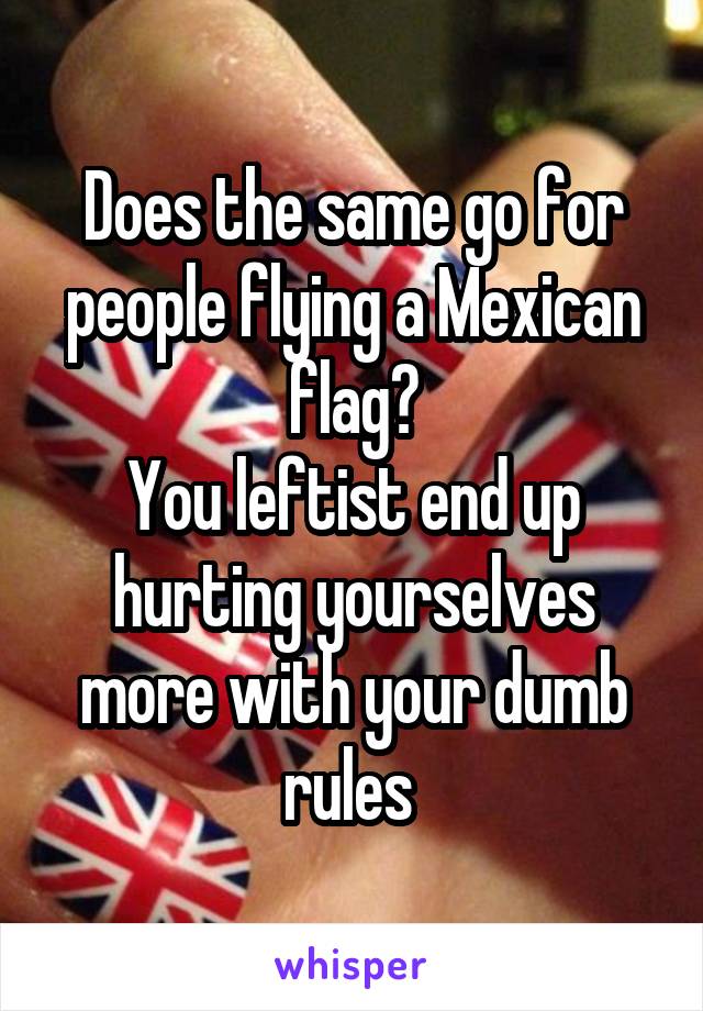 Does the same go for people flying a Mexican flag?
You leftist end up hurting yourselves more with your dumb rules 