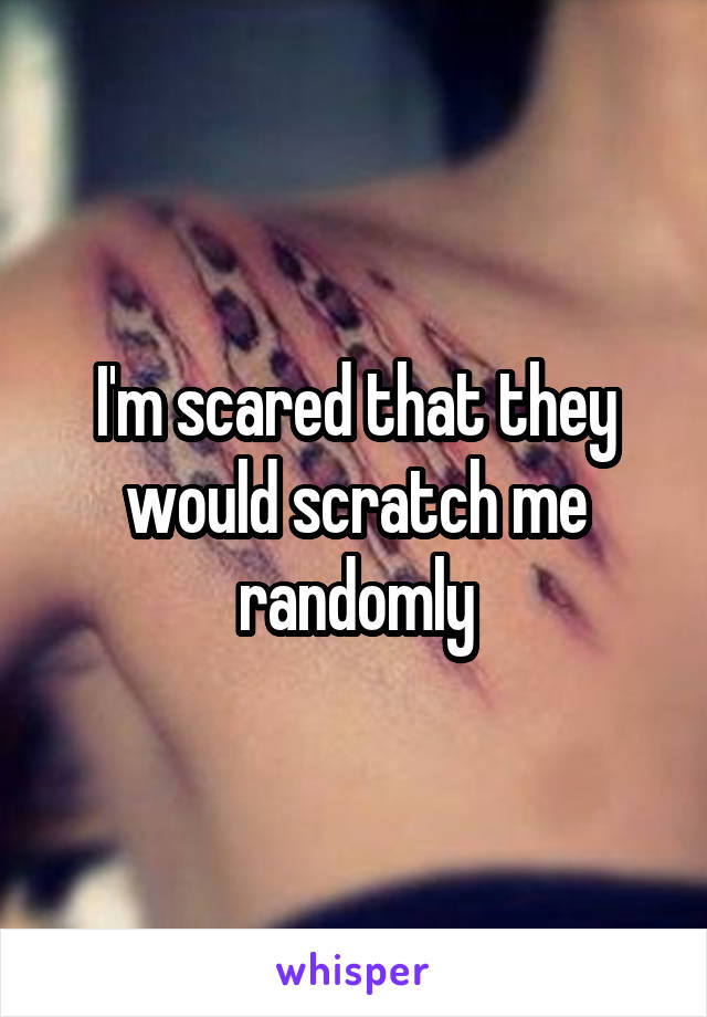 I'm scared that they would scratch me randomly