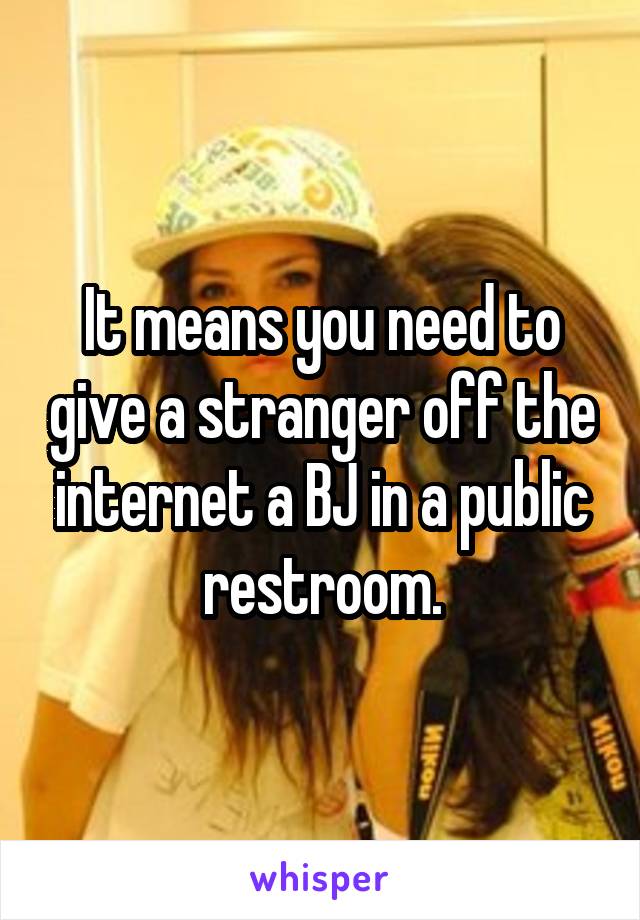 It means you need to give a stranger off the internet a BJ in a public restroom.