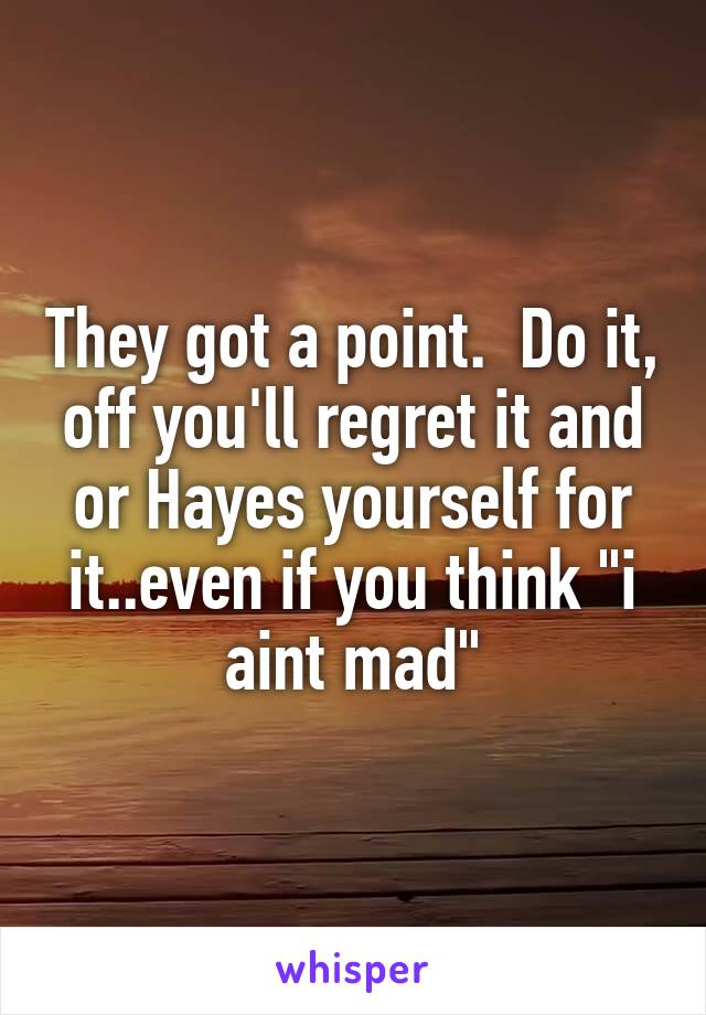 They got a point.  Do it, off you'll regret it and or Hayes yourself for it..even if you think "i aint mad"
