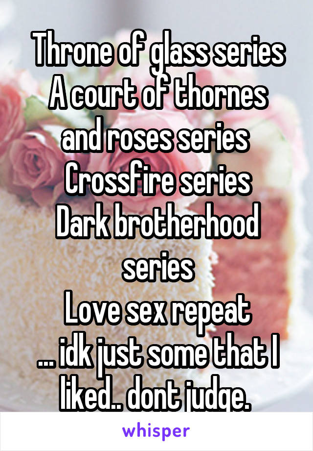 Throne of glass series
A court of thornes and roses series 
Crossfire series
Dark brotherhood series
Love sex repeat
... idk just some that I liked.. dont judge. 