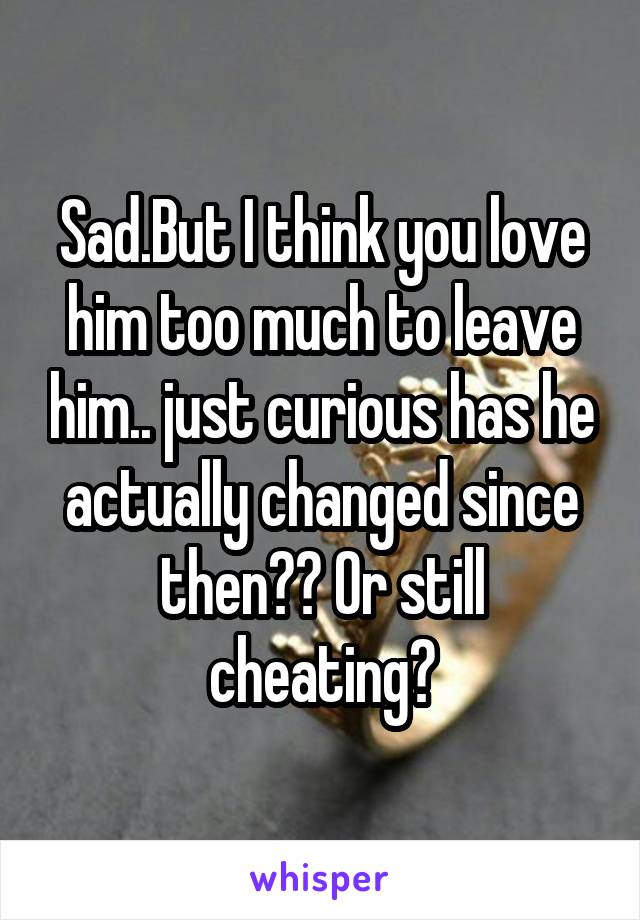 Sad.But I think you love him too much to leave him.. just curious has he actually changed since then?? Or still cheating?