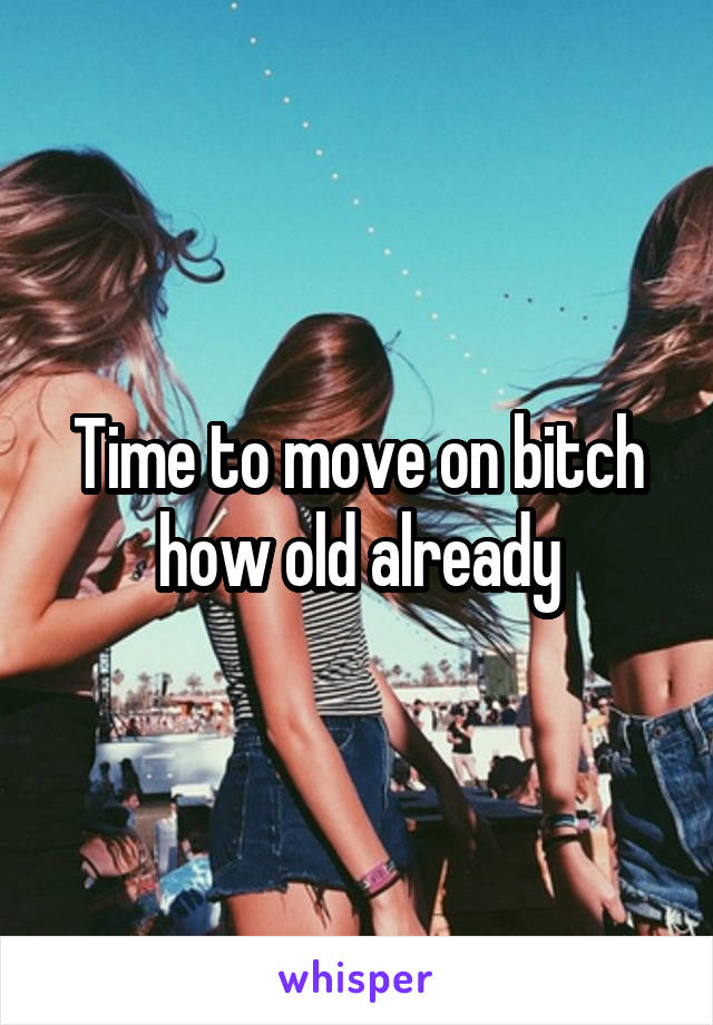Time to move on bitch how old already
