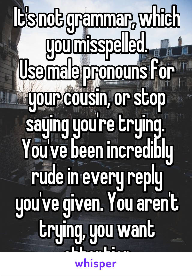 It's not grammar, which you misspelled.
Use male pronouns for your cousin, or stop saying you're trying. 
You've been incredibly rude in every reply you've given. You aren't trying, you want attention