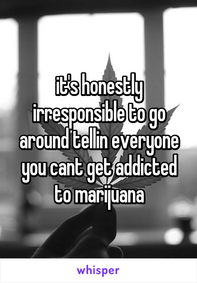 it's honestly irresponsible to go around tellin everyone you cant get addicted to marijuana