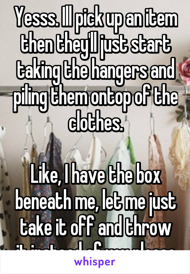 Yesss. Ill pick up an item then they'll just start taking the hangers and piling them ontop of the clothes.

Like, I have the box beneath me, let me just take it off and throw it instead of you please