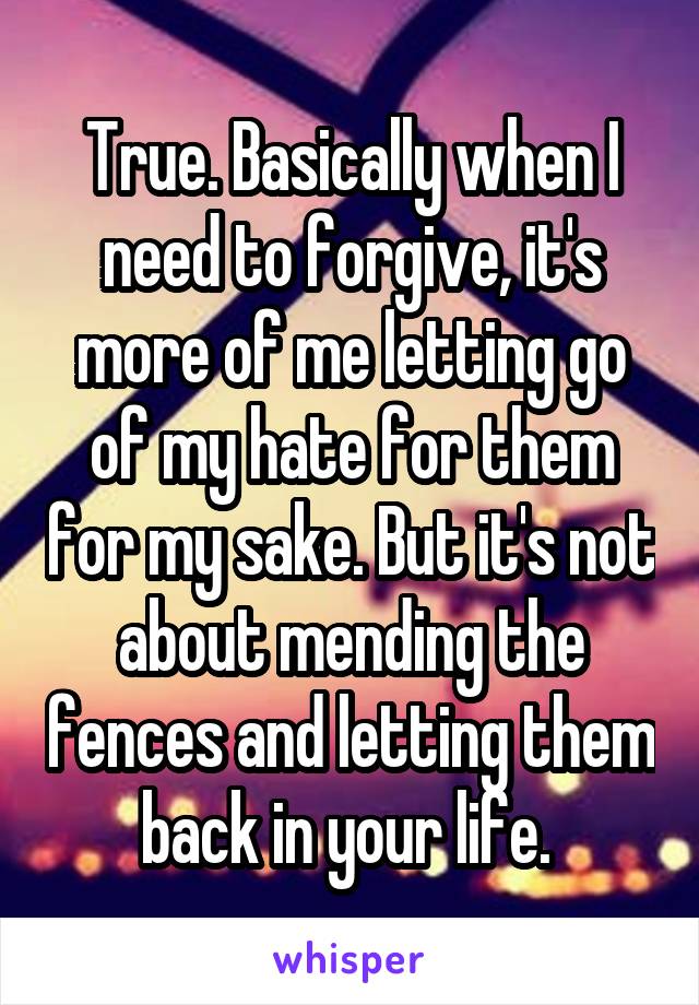 True. Basically when I need to forgive, it's more of me letting go of my hate for them for my sake. But it's not about mending the fences and letting them back in your life. 