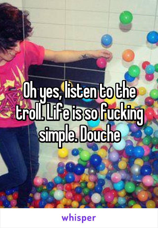 Oh yes, listen to the troll. Life is so fucking simple. Douche