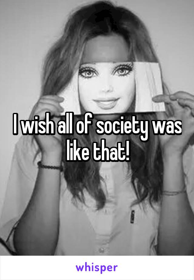 I wish all of society was like that!