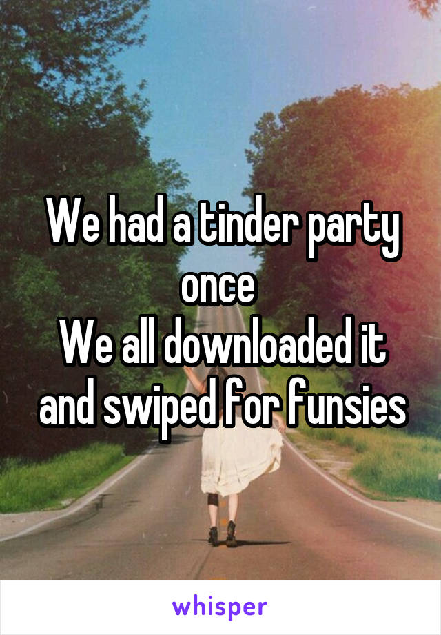 We had a tinder party once 
We all downloaded it and swiped for funsies