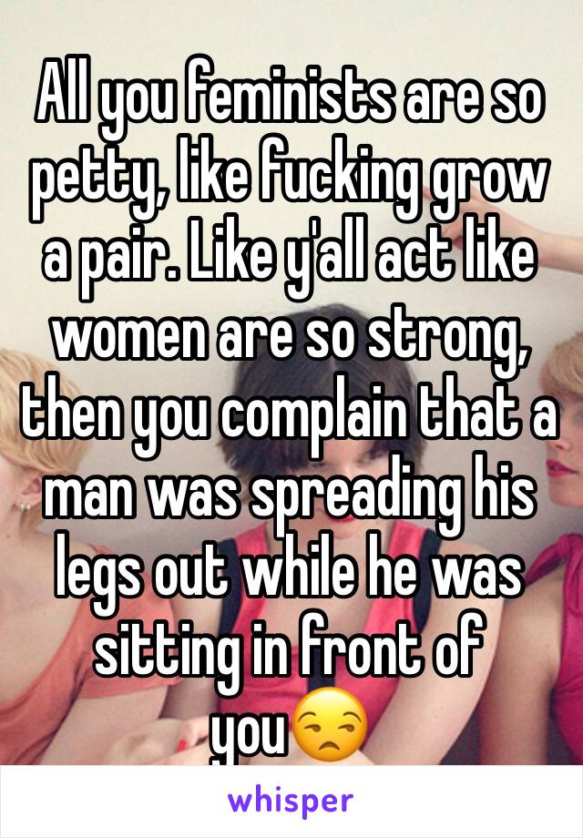 All you feminists are so petty, like fucking grow a pair. Like y'all act like women are so strong, then you complain that a man was spreading his legs out while he was sitting in front of you😒