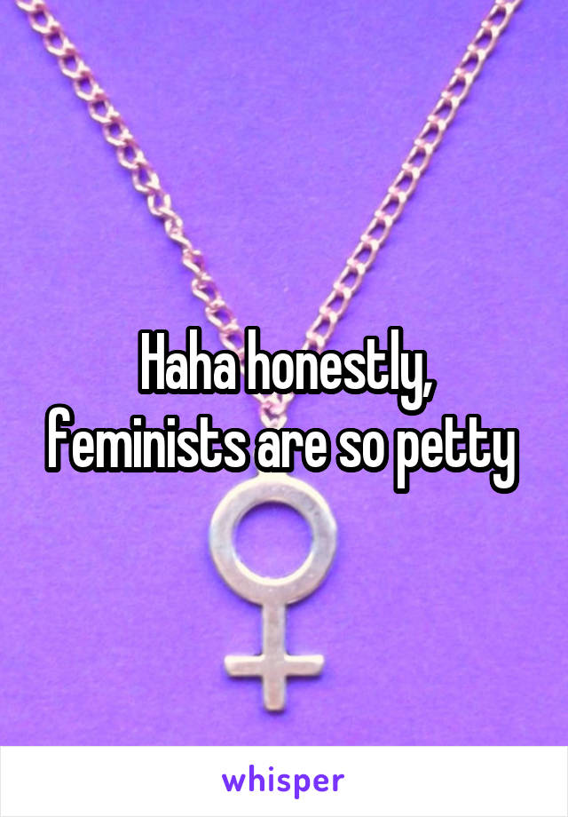 Haha honestly, feminists are so petty 