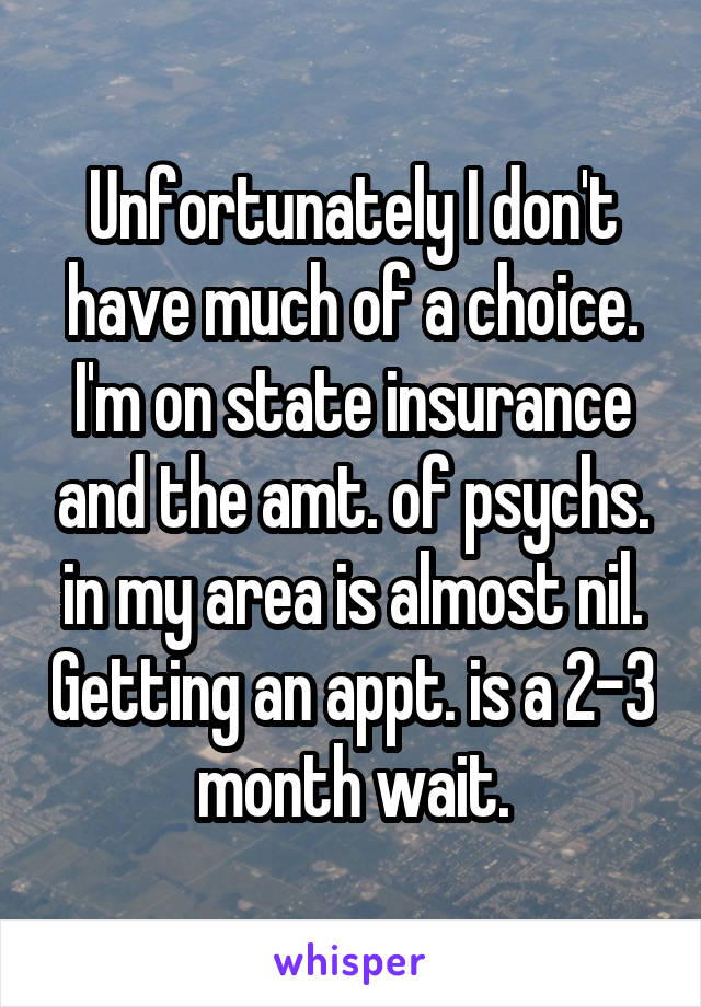 Unfortunately I don't have much of a choice. I'm on state insurance and the amt. of psychs. in my area is almost nil. Getting an appt. is a 2-3 month wait.