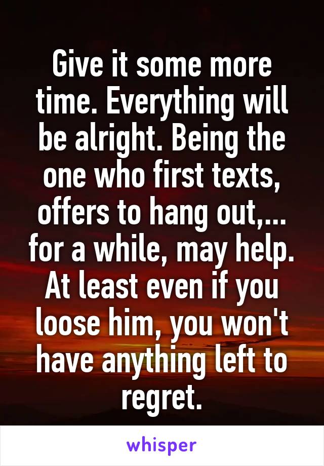 Give it some more time. Everything will be alright. Being the one who first texts, offers to hang out,... for a while, may help. At least even if you loose him, you won't have anything left to regret.