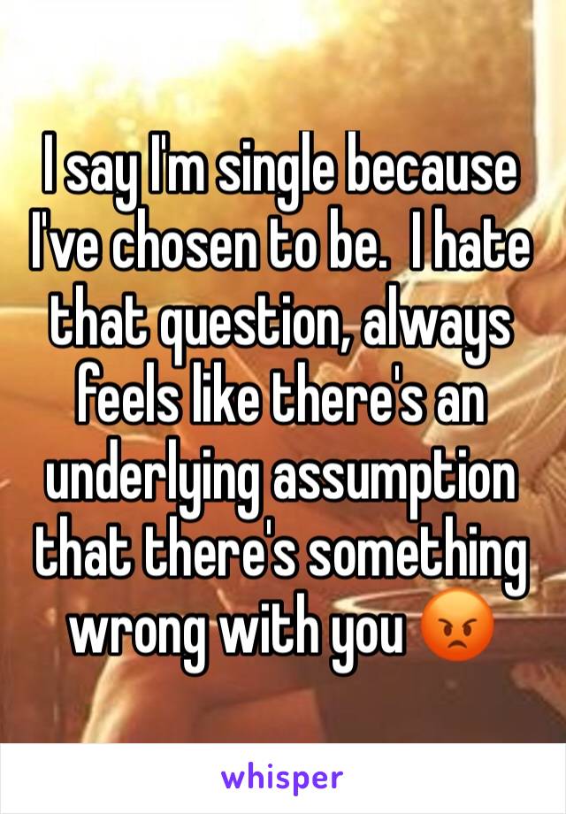 I say I'm single because I've chosen to be.  I hate that question, always feels like there's an underlying assumption that there's something wrong with you 😡