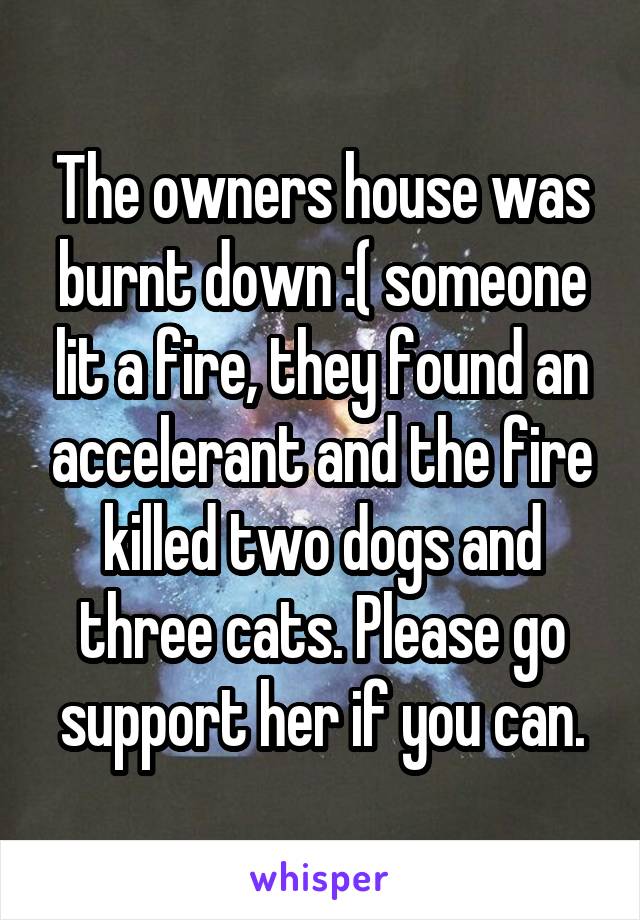 The owners house was burnt down :( someone lit a fire, they found an accelerant and the fire killed two dogs and three cats. Please go support her if you can.