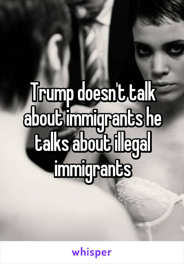 Trump doesn't talk about immigrants he talks about illegal immigrants