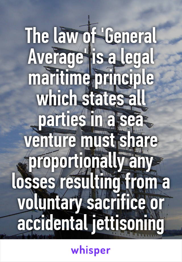 The law of 'General Average' is a legal maritime principle which states all parties in a sea venture must share proportionally any losses resulting from a voluntary sacrifice or accidental jettisoning