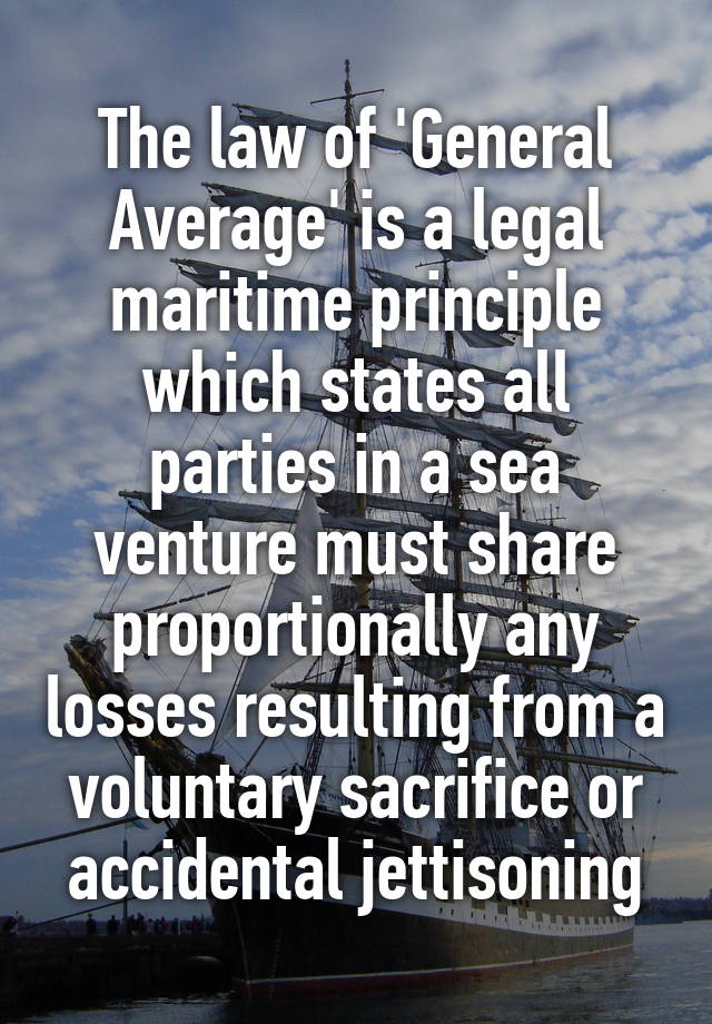 The law of 'General Average' is a legal maritime principle which states all parties in a sea venture must share proportionally any losses resulting from a voluntary sacrifice or accidental jettisoning