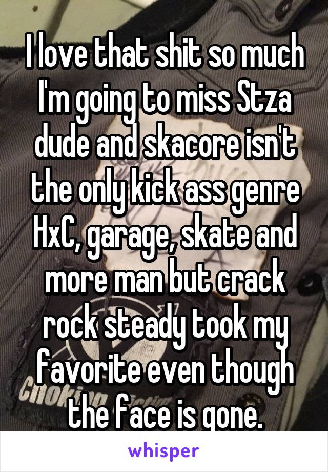I love that shit so much I'm going to miss Stza dude and skacore isn't the only kick ass genre HxC, garage, skate and more man but crack rock steady took my favorite even though the face is gone.