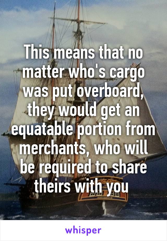 This means that no matter who's cargo was put overboard, they would get an equatable portion from merchants, who will be required to share theirs with you 