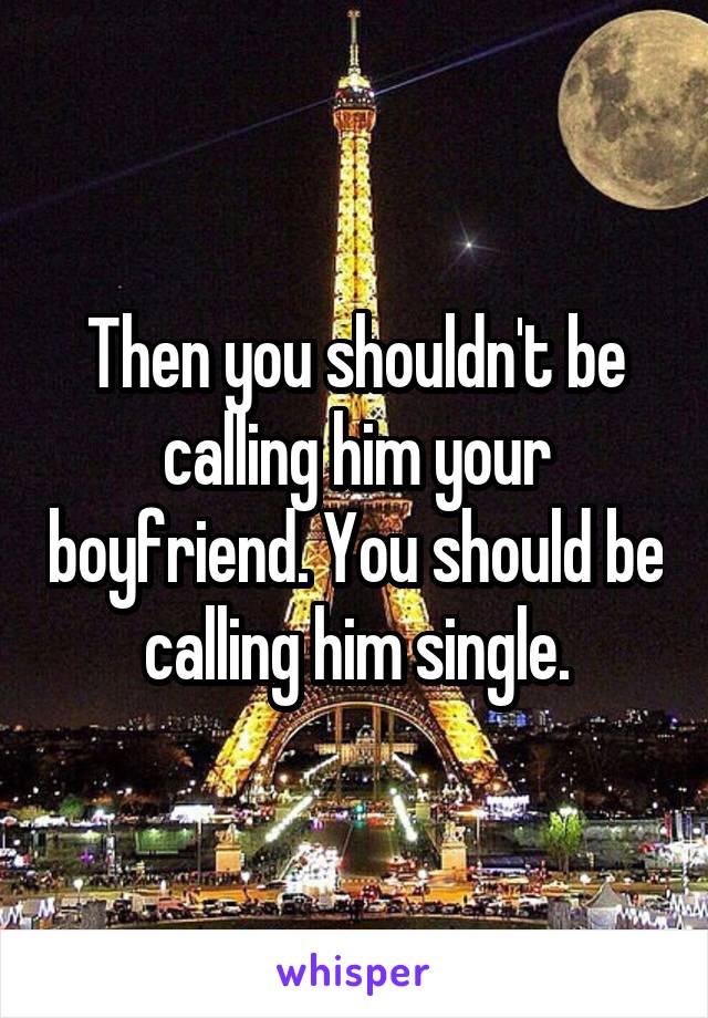 Then you shouldn't be calling him your boyfriend. You should be calling him single.