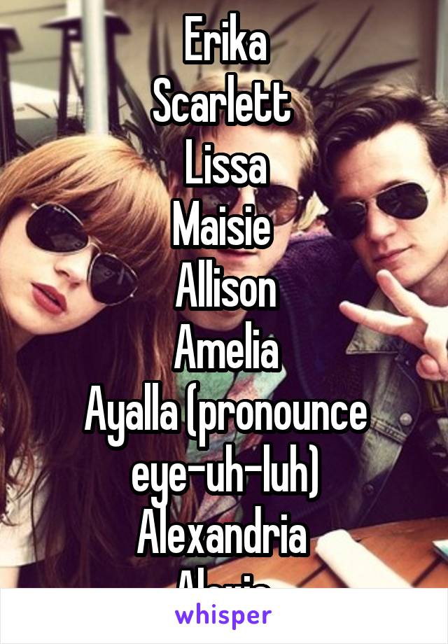 Erika
Scarlett 
Lissa
Maisie 
Allison
Amelia
Ayalla (pronounce eye-uh-luh)
Alexandria 
Alexia 