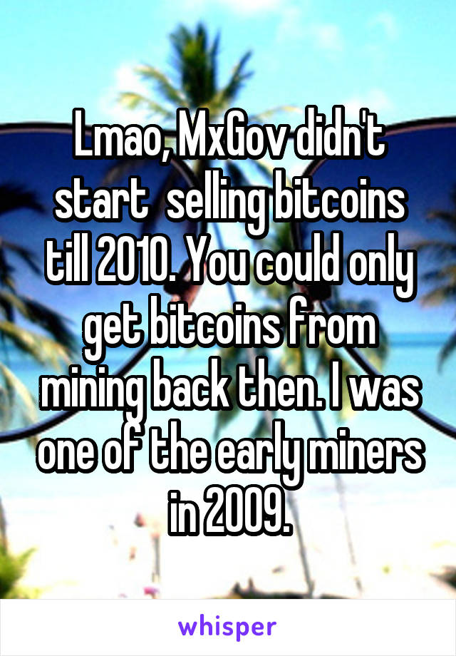 Lmao, MxGov didn't start  selling bitcoins till 2010. You could only get bitcoins from mining back then. I was one of the early miners in 2009.