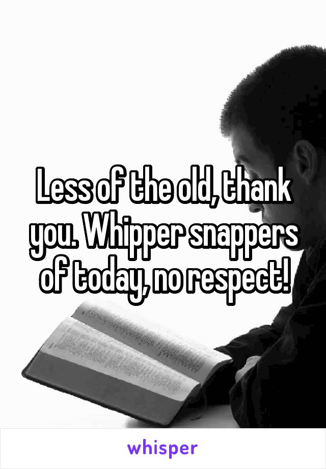 Less of the old, thank you. Whipper snappers of today, no respect!