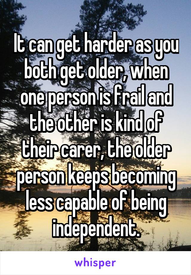 It can get harder as you both get older, when one person is frail and the other is kind of their carer, the older person keeps becoming less capable of being independent.