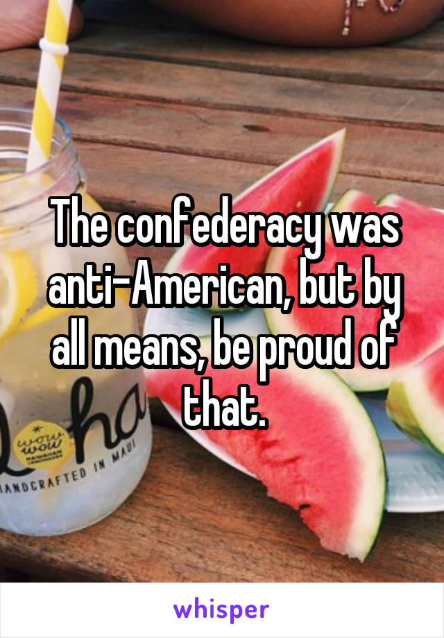 The confederacy was anti-American, but by all means, be proud of that.