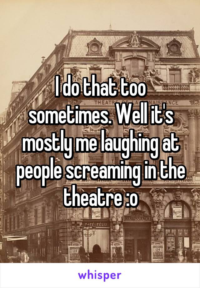 I do that too sometimes. Well it's mostly me laughing at people screaming in the theatre :o