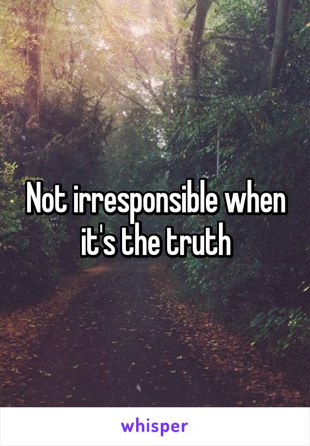Not irresponsible when it's the truth