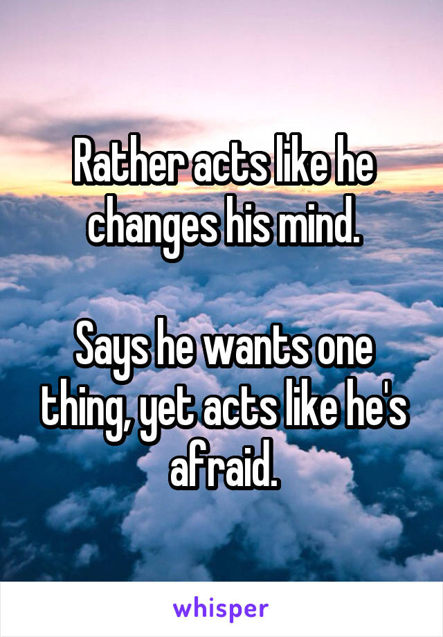 Rather acts like he changes his mind.

Says he wants one thing, yet acts like he's afraid.