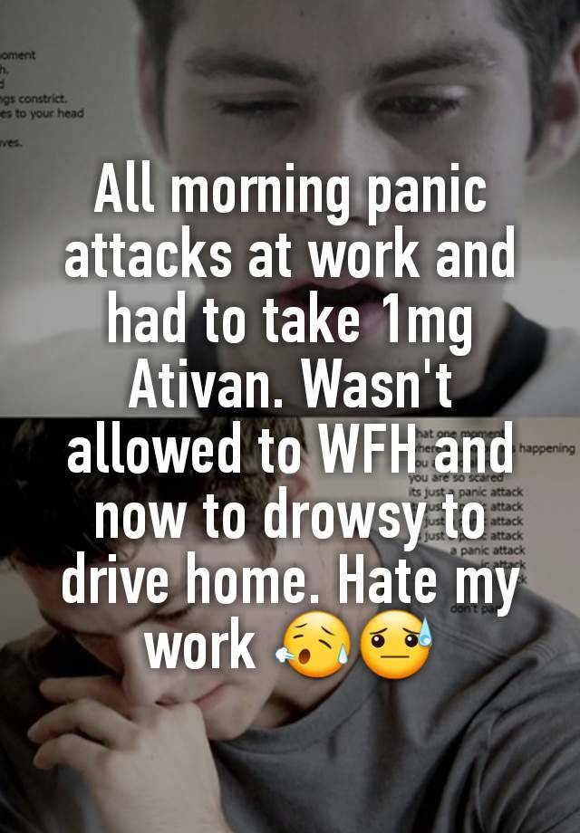 All morning panic attacks at work and had to take 1mg Ativan. Wasn't allowed to WFH and now to drowsy to drive home. Hate my work 😥😓