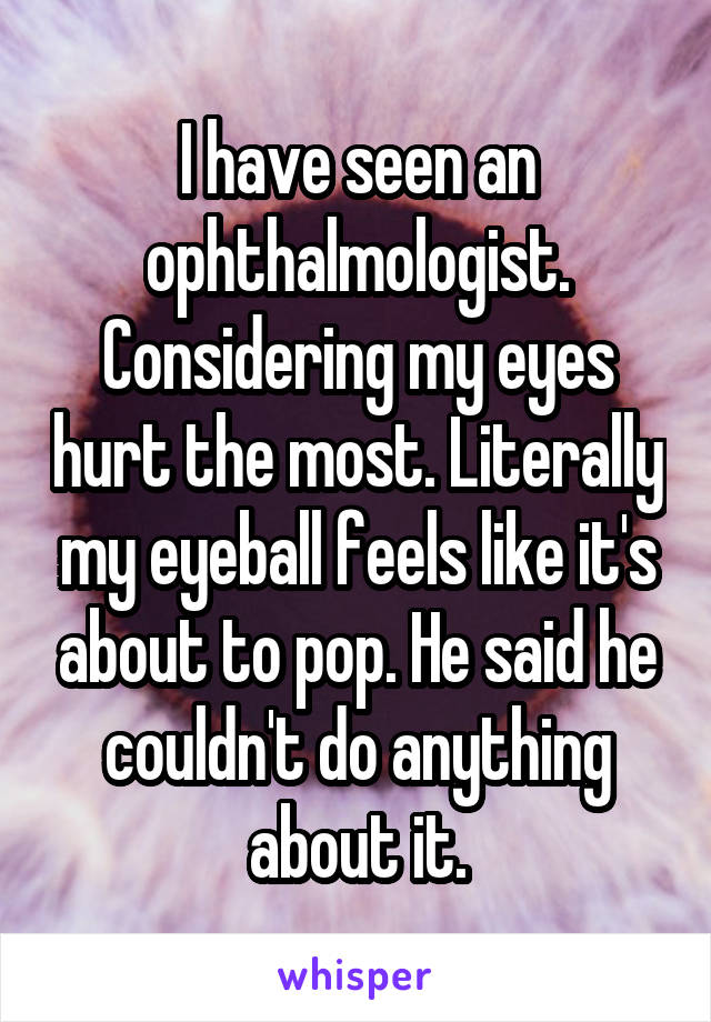I have seen an ophthalmologist. Considering my eyes hurt the most. Literally my eyeball feels like it's about to pop. He said he couldn't do anything about it.