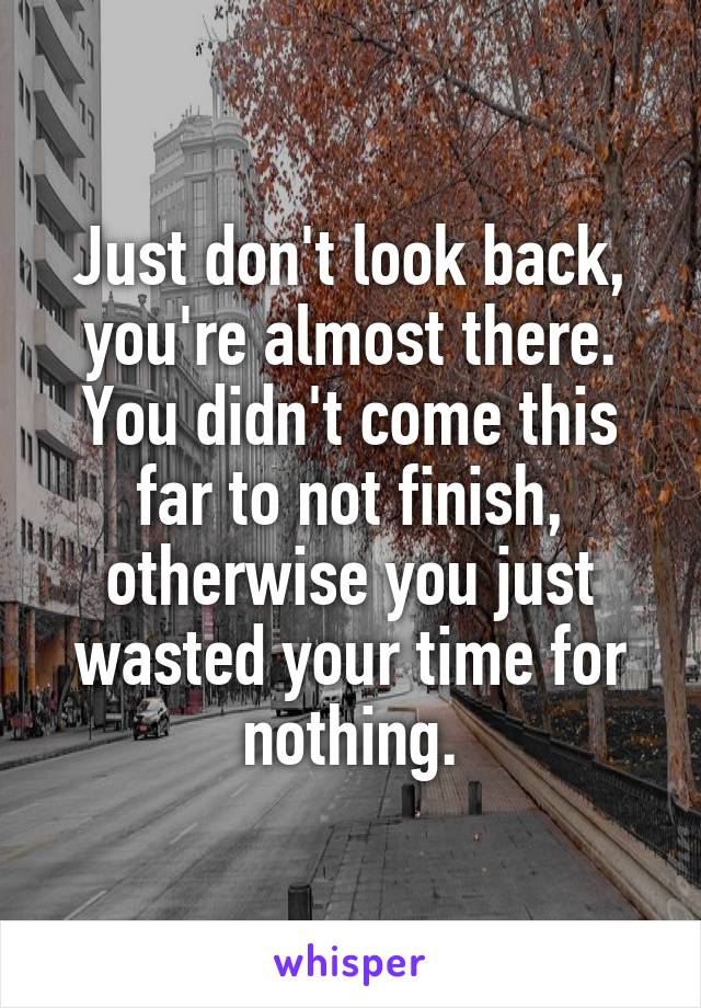 Just don't look back, you're almost there. You didn't come this far to not finish, otherwise you just wasted your time for nothing.